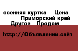 осенняя куртка  › Цена ­ 1 000 - Приморский край Другое » Продам   